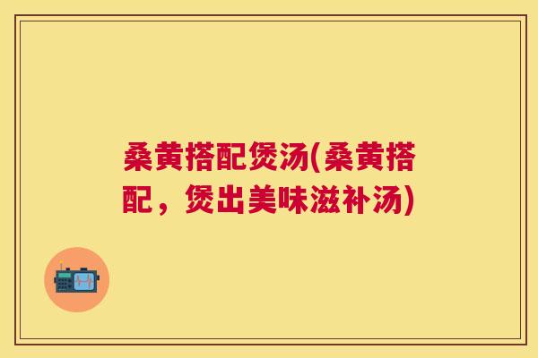 桑黄搭配煲汤(桑黄搭配,煲出美味滋补汤) 桑黄搭配煲汤(桑黄搭配,煲出美味滋补汤)