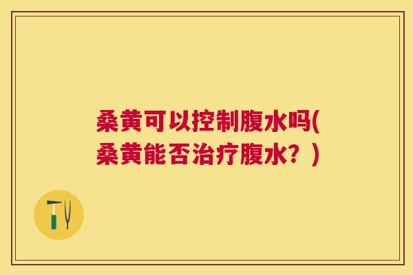 桑黄可以控制腹水吗(桑黄能否腹水?) 桑黄可以控制腹水吗(桑黄能否腹水?)