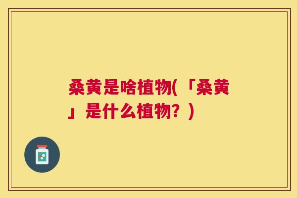 桑黄是啥植物(「桑黄」是什么植物?) 桑黄是啥植物(「桑黄」是什么植物?)