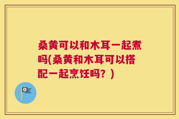 桑黄可以和木耳一起煮吗(桑黄和木耳可以搭配一起烹饪吗?) 桑黄可以和木耳一起煮吗(桑黄和木耳可以搭配一起烹饪吗?)