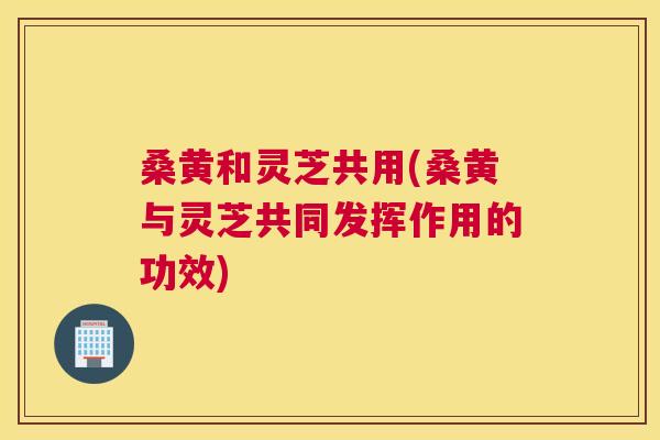 桑黄和灵芝共用(桑黄与灵芝共同发挥作用的功效) 桑黄和灵芝共用(桑黄与灵芝共同发挥作用的功效)