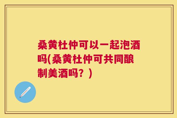 桑黄杜仲可以一起泡酒吗(桑黄杜仲可共同酿制美酒吗?) 桑黄杜仲可以一起泡酒吗(桑黄杜仲可共同酿制美酒吗?)