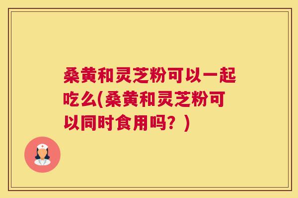桑黄和灵芝粉可以一起吃么(桑黄和灵芝粉可以同时食用吗?) 桑黄和灵芝粉可以一起吃么(桑黄和灵芝粉可以同时食用吗?)