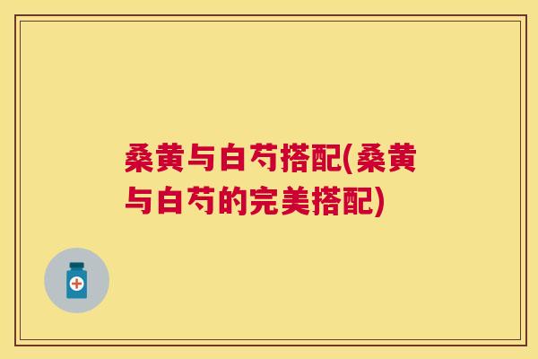 桑黄与白芍搭配(桑黄与白芍的完美搭配) 桑黄与白芍搭配(桑黄与白芍的完美搭配)
