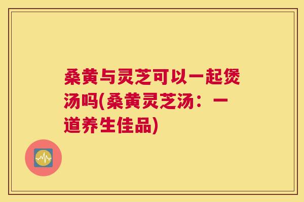桑黄与灵芝可以一起煲汤吗(桑黄灵芝汤:一道养生佳品) 桑黄与灵芝可以一起煲汤吗(桑黄灵芝汤:一道养生佳品)