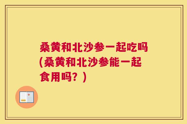 桑黄和北沙参一起吃吗(桑黄和北沙参能一起食用吗?) 桑黄和北沙参一起吃吗(桑黄和北沙参能一起食用吗?)