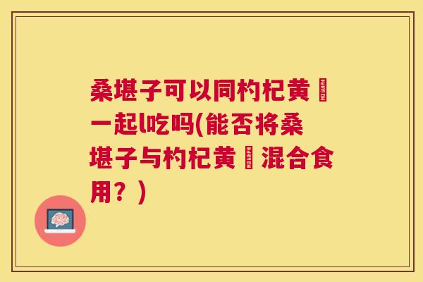 桑堪子可以同杓杞黄茋一起l吃吗(能否将桑堪子与杓杞黄茋混合食用?) 桑堪子可以同杓杞黄茋一起l吃吗(能否将桑堪子与杓杞黄茋混合食用?)