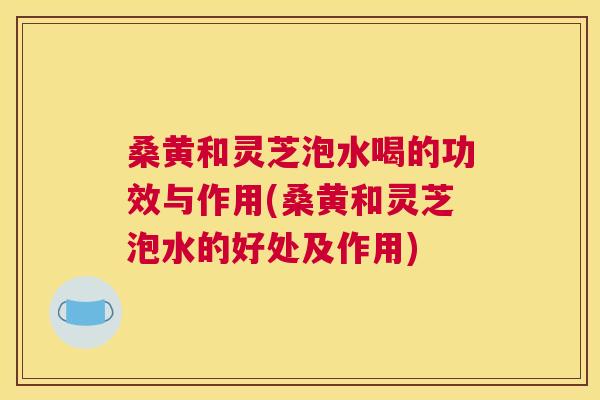桑黄和灵芝泡水喝的功效与作用(桑黄和灵芝泡水的好处及作用) 桑黄和灵芝泡水喝的功效与作用(桑黄和灵芝泡水的好处及作用)