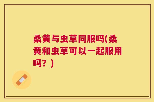 桑黄与虫草同服吗(桑黄和虫草可以一起服用吗?) 桑黄与虫草同服吗(桑黄和虫草可以一起服用吗?)