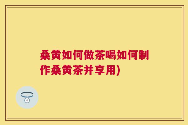 桑黄如何做茶喝如何制作桑黄茶并享用) 桑黄如何做茶喝如何制作桑黄茶并享用)