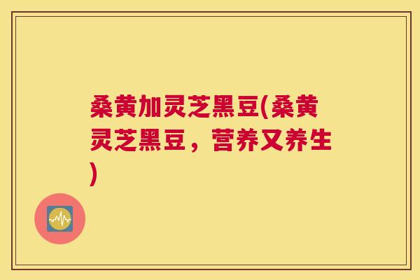 桑黄加灵芝黑豆(桑黄灵芝黑豆,营养又养生) 桑黄加灵芝黑豆(桑黄灵芝黑豆,营养又养生)