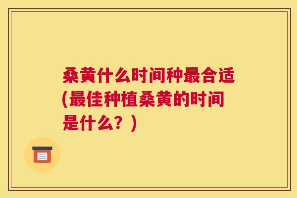 桑黄什么时间种合适(佳种植桑黄的时间是什么?) 桑黄什么时间种合适(佳种植桑黄的时间是什么?)