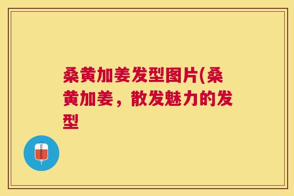 桑黄加姜发型图片(桑黄加姜,散发魅力的发型 桑黄加姜发型图片(桑黄加姜,散发魅力的发型