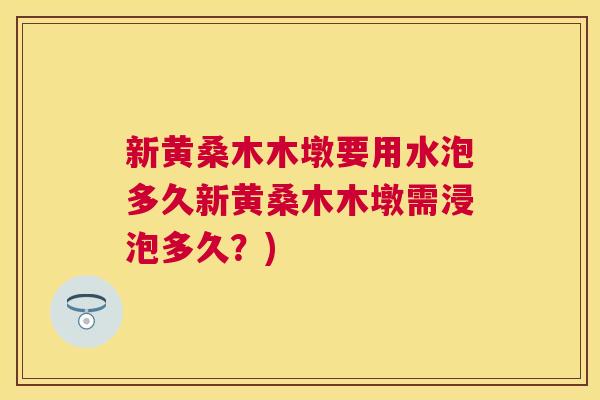 新黄桑木木墩要用水泡多久新黄桑木木墩需浸泡多久?) 新黄桑木木墩要用水泡多久新黄桑木木墩需浸泡多久?)