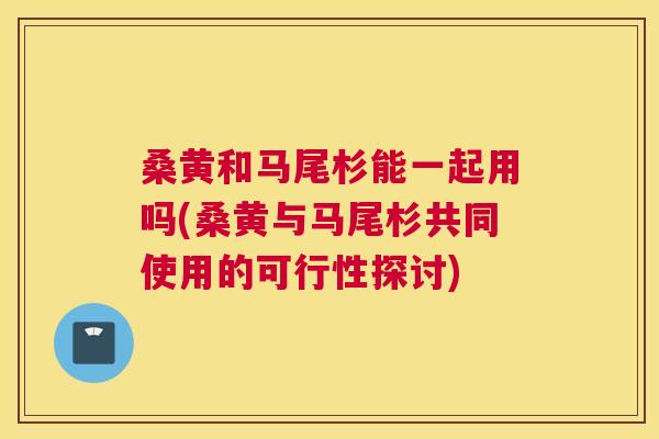 桑黄和马尾杉能一起用吗(桑黄与马尾杉共同使用的可行性探讨)