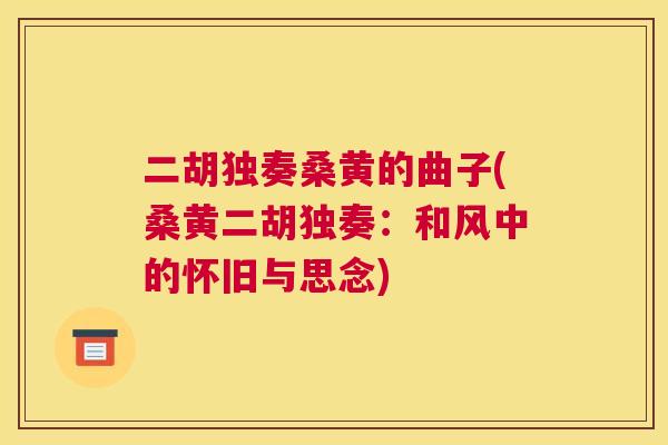 二胡独奏桑黄的曲子(桑黄二胡独奏:和风中的怀旧与思念) 二胡独奏桑黄的曲子(桑黄二胡独奏:和风中的怀旧与思念)