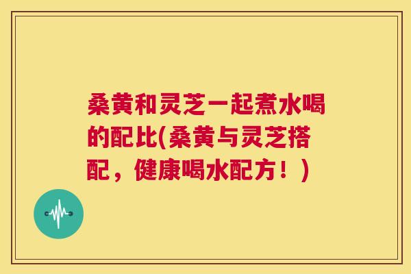 桑黄和灵芝一起煮水喝的配比(桑黄与灵芝搭配,健康喝水配方!) 桑黄和灵芝一起煮水喝的配比(桑黄与灵芝搭配,健康喝水配方!)