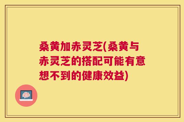 桑黄加赤灵芝(桑黄与赤灵芝的搭配可能有意想不到的健康效益) 桑黄加赤灵芝(桑黄与赤灵芝的搭配可能有意想不到的健康效益)