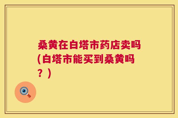 桑黄在白塔市药店卖吗(白塔市能买到桑黄吗?) 桑黄在白塔市药店卖吗(白塔市能买到桑黄吗?)