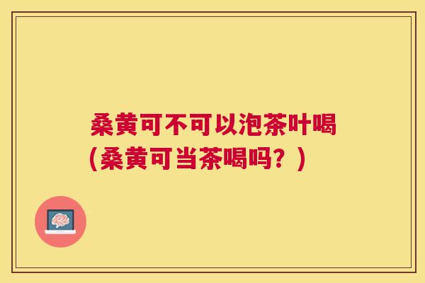 桑黄可不可以泡茶叶喝(桑黄可当茶喝吗?) 桑黄可不可以泡茶叶喝(桑黄可当茶喝吗?)