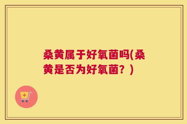 桑黄属于好氧菌吗(桑黄是否为好氧菌？)