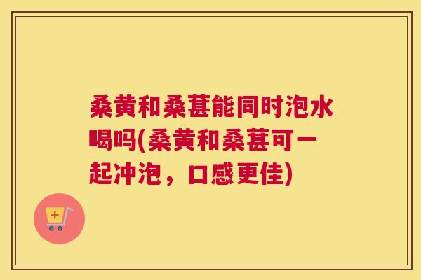 桑黄和桑葚能同时泡水喝吗(桑黄和桑葚可一起冲泡,口感更佳) 桑黄和桑葚能同时泡水喝吗(桑黄和桑葚可一起冲泡,口感更佳)