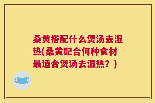 桑黄搭配什么煲汤去湿热(桑黄配合何种食材适合煲汤去湿热?) 桑黄搭配什么煲汤去湿热(桑黄配合何种食材适合煲汤去湿热?)