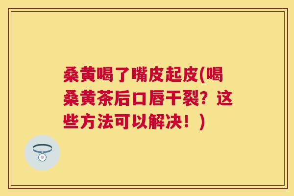 桑黄喝了嘴皮起皮(喝桑黄茶后口唇干裂?这些方法可以解决!) 桑黄喝了嘴皮起皮(喝桑黄茶后口唇干裂?这些方法可以解决!)