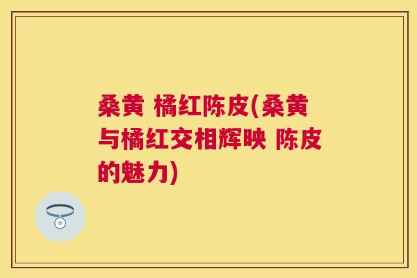 桑黄 橘红陈皮(桑黄与橘红交相辉映 陈皮的魅力) 桑黄 橘红陈皮(桑黄与橘红交相辉映 陈皮的魅力)
