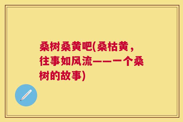 桑树桑黄吧(桑枯黄,往事如风流——一个桑树的故事) 桑树桑黄吧(桑枯黄,往事如风流——一个桑树的故事)