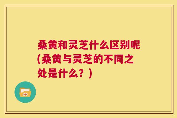 桑黄和灵芝什么区别呢(桑黄与灵芝的不同之处是什么?) 桑黄和灵芝什么区别呢(桑黄与灵芝的不同之处是什么?)