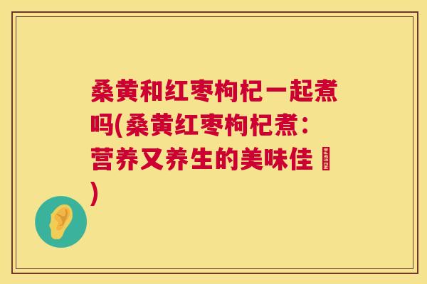 桑黄和红枣枸杞一起煮吗(桑黄红枣枸杞煮:营养又养生的美味佳餚) 桑黄和红枣枸杞一起煮吗(桑黄红枣枸杞煮:营养又养生的美味佳餚)