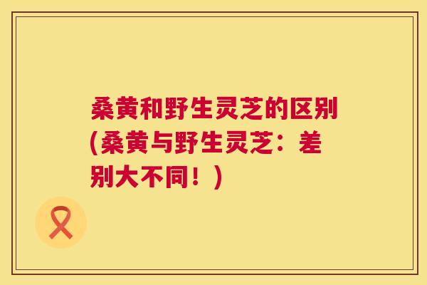 桑黄和野生灵芝的区别(桑黄与野生灵芝:差别大不同!) 桑黄和野生灵芝的区别(桑黄与野生灵芝:差别大不同!)