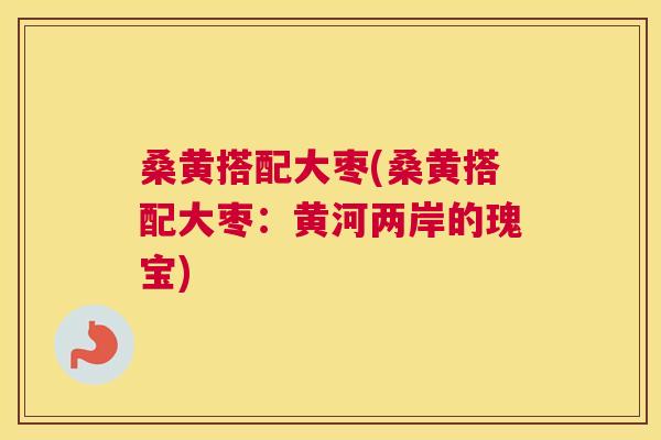 桑黄搭配大枣(桑黄搭配大枣:黄河两岸的瑰宝) 桑黄搭配大枣(桑黄搭配大枣:黄河两岸的瑰宝)