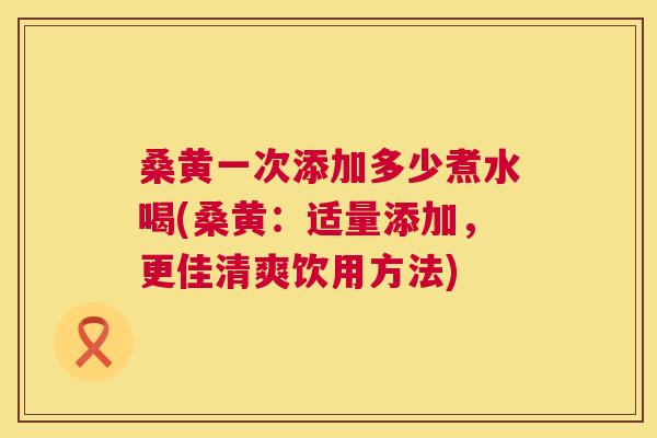 桑黄一次添加多少煮水喝(桑黄:适量添加,更佳清爽饮用方法) 桑黄一次添加多少煮水喝(桑黄:适量添加,更佳清爽饮用方法)