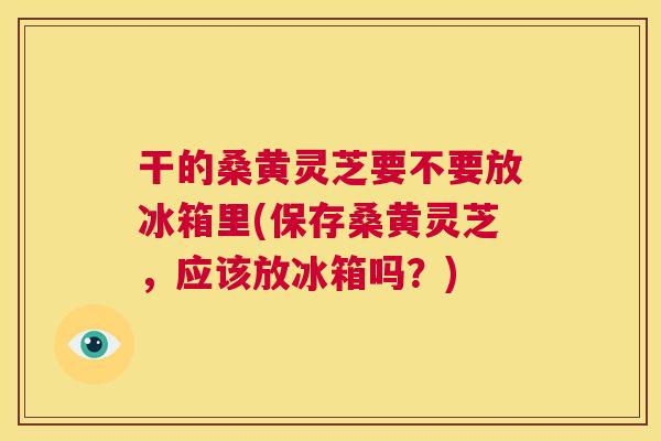 干的桑黄灵芝要不要放冰箱里(保存桑黄灵芝,应该放冰箱吗?) 干的桑黄灵芝要不要放冰箱里(保存桑黄灵芝,应该放冰箱吗?)
