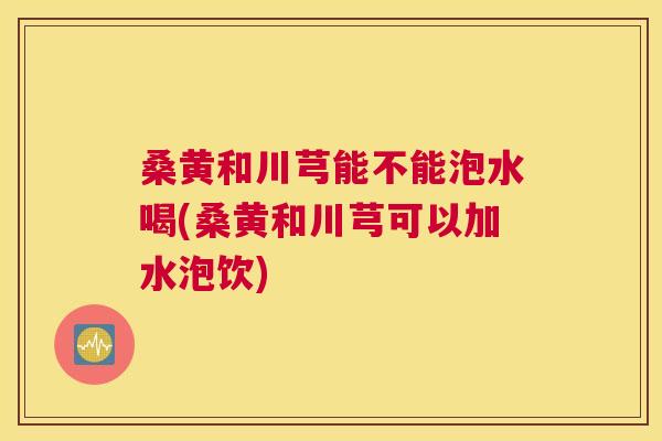 桑黄和川芎能不能泡水喝(桑黄和川芎可以加水泡饮) 桑黄和川芎能不能泡水喝(桑黄和川芎可以加水泡饮)