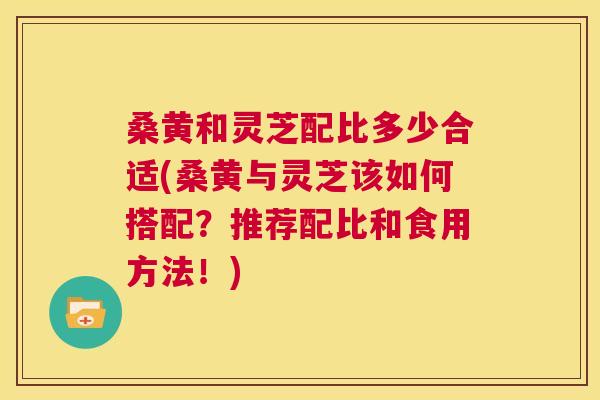 桑黄和灵芝配比多少合适(桑黄与灵芝该如何搭配?推荐配比和食用方法!) 桑黄和灵芝配比多少合适(桑黄与灵芝该如何搭配?推荐配比和食用方法!)