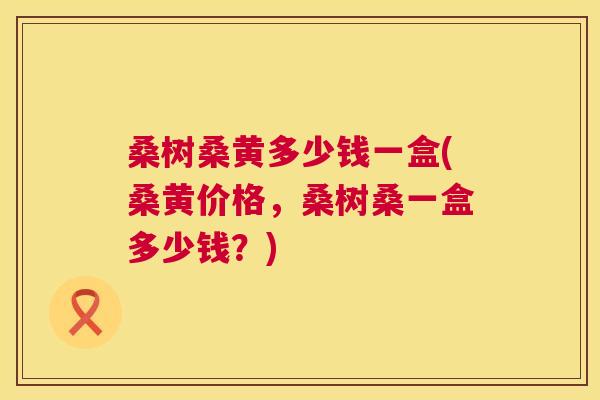 桑树桑黄多少钱一盒(桑黄价格,桑树桑一盒多少钱?) 桑树桑黄多少钱一盒(桑黄价格,桑树桑一盒多少钱?)