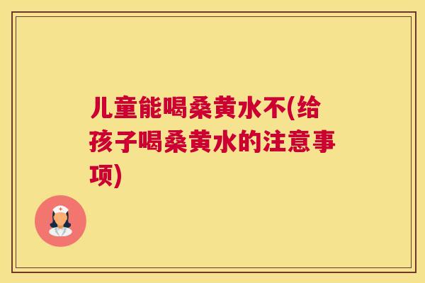 儿童能喝桑黄水不(给孩子喝桑黄水的注意事项) 儿童能喝桑黄水不(给孩子喝桑黄水的注意事项)