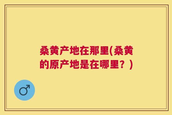 桑黄产地在那里(桑黄的原产地是在哪里?) 桑黄产地在那里(桑黄的原产地是在哪里?)