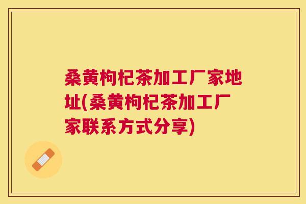 桑黄枸杞茶加工厂家地址(桑黄枸杞茶加工厂家联系方式分享) 桑黄枸杞茶加工厂家地址(桑黄枸杞茶加工厂家联系方式分享)