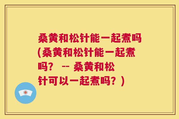 桑黄和松针能一起煮吗(桑黄和松针能一起煮吗? -- 桑黄和松针可以一起煮吗?) 桑黄和松针能一起煮吗(桑黄和松针能一起煮吗? -- 桑黄和松针可以一起煮吗?)