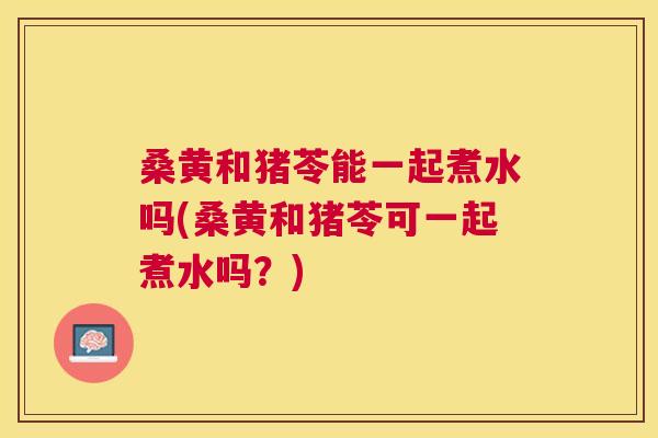 桑黄和猪苓能一起煮水吗(桑黄和猪苓可一起煮水吗?) 桑黄和猪苓能一起煮水吗(桑黄和猪苓可一起煮水吗?)