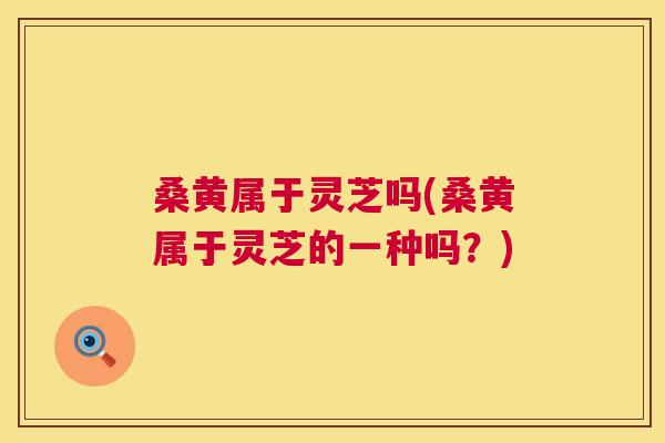 桑黄属于灵芝吗(桑黄属于灵芝的一种吗?) 桑黄属于灵芝吗(桑黄属于灵芝的一种吗?)