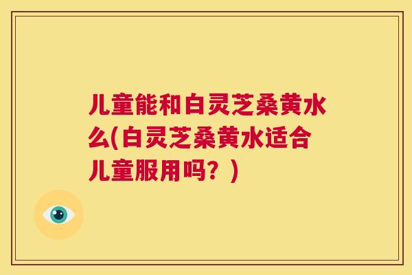 儿童能和白灵芝桑黄水么(白灵芝桑黄水适合儿童服用吗?) 儿童能和白灵芝桑黄水么(白灵芝桑黄水适合儿童服用吗?)