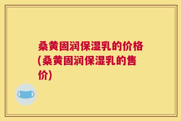 桑黄固润保湿乳的价格(桑黄固润保湿乳的售价) 桑黄固润保湿乳的价格(桑黄固润保湿乳的售价)