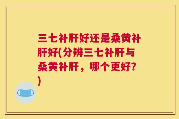 三七补好还是桑黄补好(分辨三七补与桑黄补,哪个更好?) 三七补好还是桑黄补好(分辨三七补与桑黄补,哪个更好?)