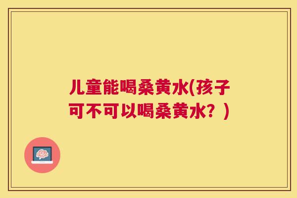 儿童能喝桑黄水(孩子可不可以喝桑黄水？)