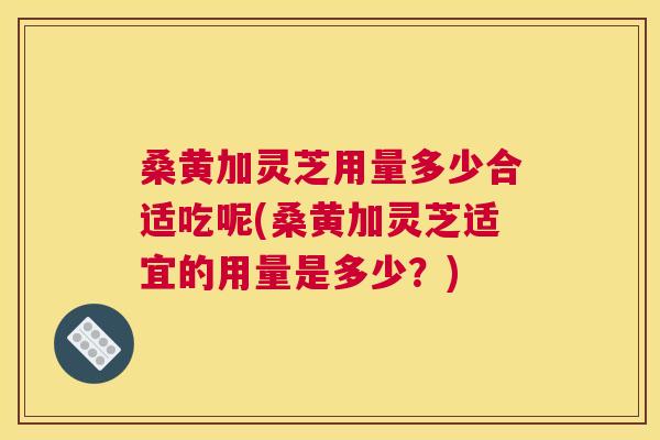 桑黄加灵芝用量多少合适吃呢(桑黄加灵芝适宜的用量是多少?) 桑黄加灵芝用量多少合适吃呢(桑黄加灵芝适宜的用量是多少?)